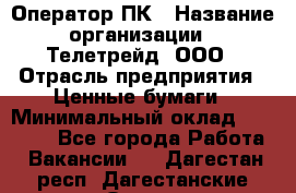 Оператор ПК › Название организации ­ Телетрейд, ООО › Отрасль предприятия ­ Ценные бумаги › Минимальный оклад ­ 40 000 - Все города Работа » Вакансии   . Дагестан респ.,Дагестанские Огни г.